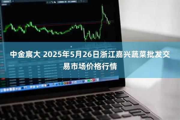 中金宸大 2025年5月26日浙江嘉兴蔬菜批发交易市场价格行情