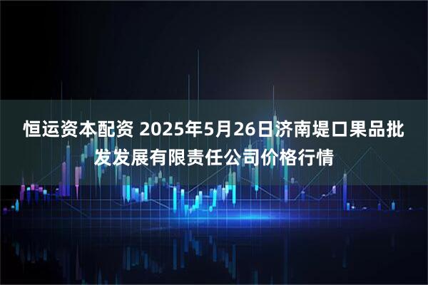 恒运资本配资 2025年5月26日济南堤口果品批发发展有限责任公司价格行情