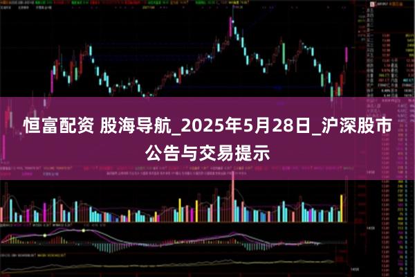 恒富配资 股海导航_2025年5月28日_沪深股市公告与交易提示