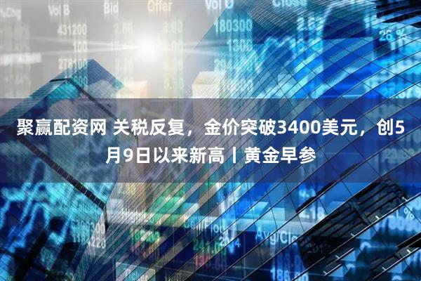 聚赢配资网 关税反复，金价突破3400美元，创5月9日以来新高丨黄金早参