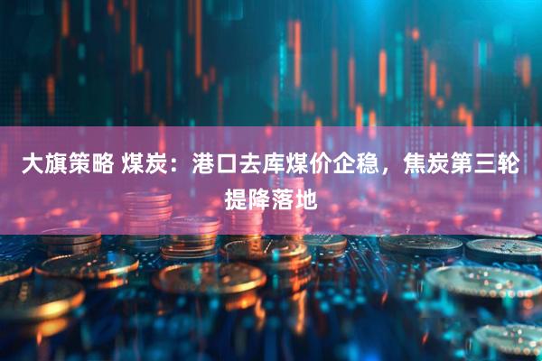 大旗策略 煤炭：港口去库煤价企稳，焦炭第三轮提降落地