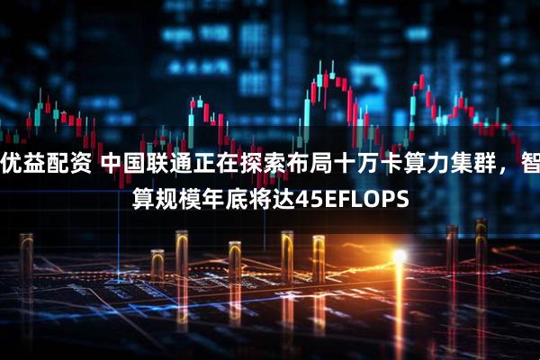 优益配资 中国联通正在探索布局十万卡算力集群，智算规模年底将达45EFLOPS