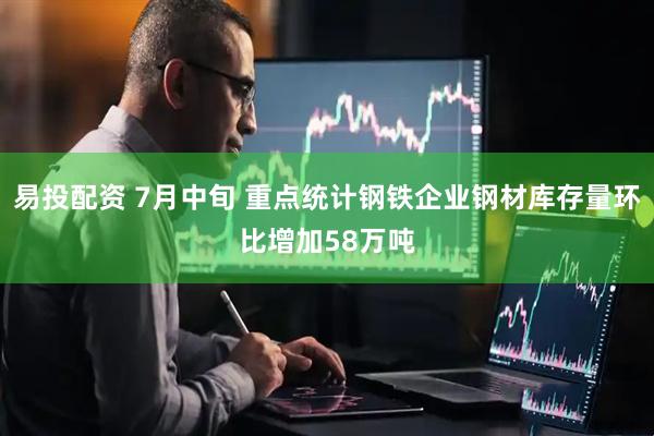 易投配资 7月中旬 重点统计钢铁企业钢材库存量环比增加58万吨