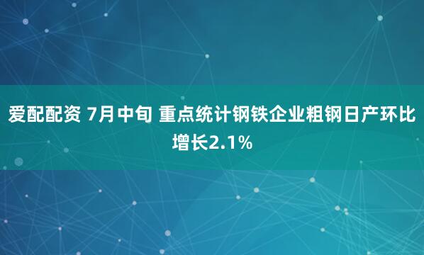 爱配配资 7月中旬 重点统计钢铁企业粗钢日产环比增长2.1%
