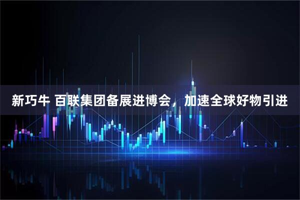 新巧牛 百联集团备展进博会，加速全球好物引进