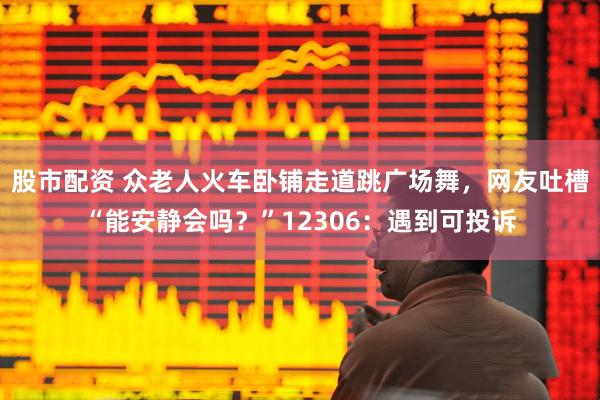 股市配资 众老人火车卧铺走道跳广场舞，网友吐槽“能安静会吗？”12306：遇到可投诉