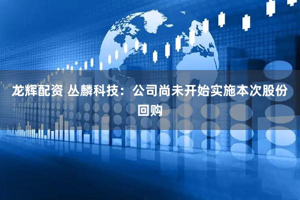 龙辉配资 丛麟科技：公司尚未开始实施本次股份回购