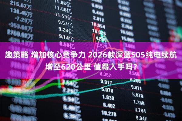 趣策略 增加核心竞争力 2026款深蓝S05纯电续航增至620公里 值得入手吗？