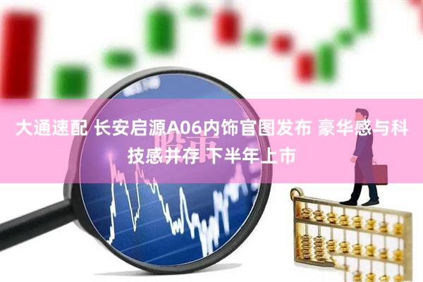 大通速配 长安启源A06内饰官图发布 豪华感与科技感并存 下半年上市