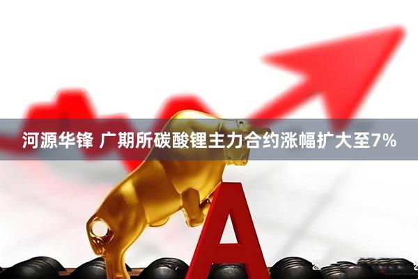 河源华锋 广期所碳酸锂主力合约涨幅扩大至7%