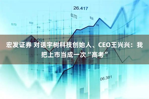 宏发证券 对话宇树科技创始人、CEO王兴兴：我把上市当成一次“高考”