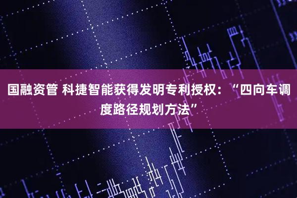 国融资管 科捷智能获得发明专利授权：“四向车调度路径规划方法”