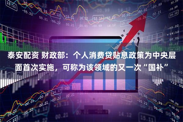泰安配资 财政部：个人消费贷贴息政策为中央层面首次实施，可称为该领域的又一次“国补”