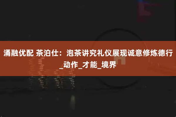 涌融优配 茶泊仕：泡茶讲究礼仪展现诚意修炼德行_动作_才能_境界