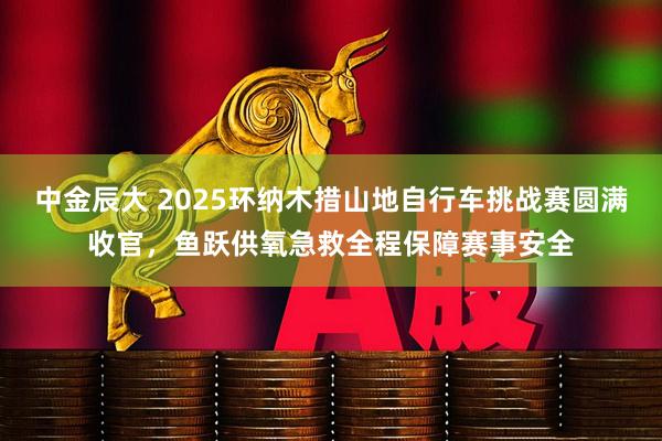中金辰大 2025环纳木措山地自行车挑战赛圆满收官，鱼跃供氧急救全程保障赛事安全