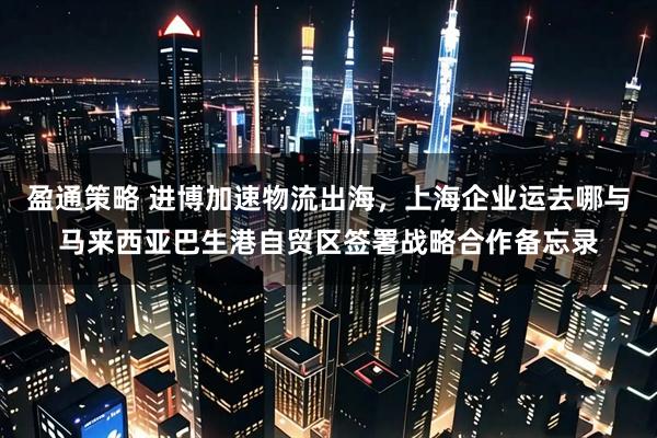 盈通策略 进博加速物流出海，上海企业运去哪与马来西亚巴生港自贸区签署战略合作备忘录
