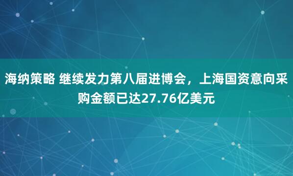 海纳策略 继续发力第八届进博会，上海国资意向采购金额已达27.76亿美元