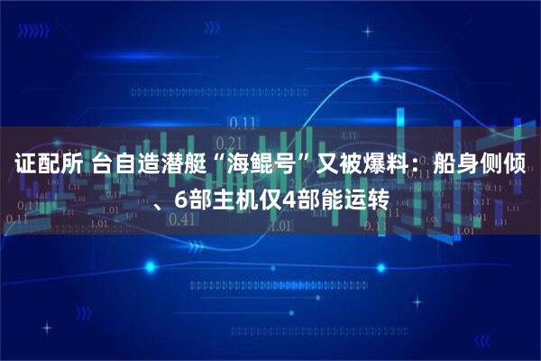 证配所 台自造潜艇“海鲲号”又被爆料：船身侧倾、6部主机仅4部能运转