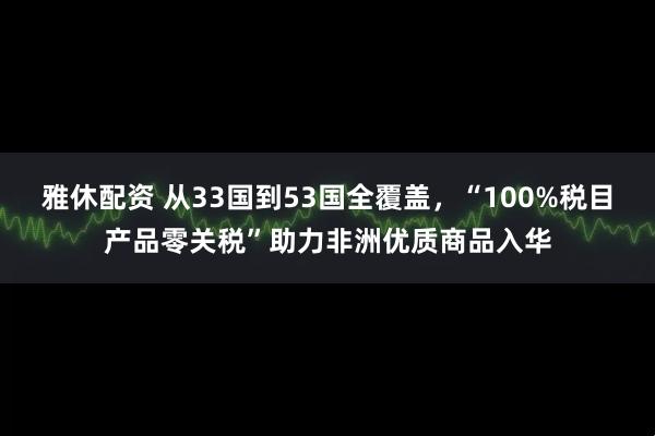 雅休配资 从33国到53国全覆盖，“100%税目产品零关税”助力非洲优质商品入华